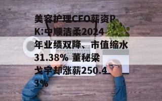 美容护理CFO薪资PK:中顺洁柔2024年业绩双降、市值缩水31.38% 董秘梁戈宇却涨薪250.43%