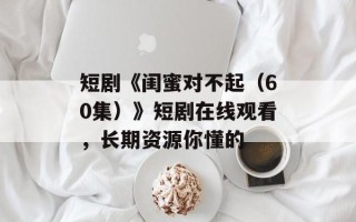 短剧《闺蜜对不起（60集）》短剧在线观看，长期资源你懂的