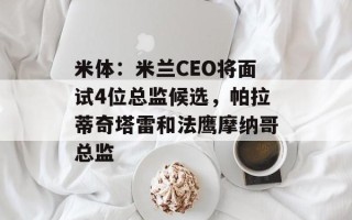 米体：米兰CEO将面试4位总监候选，帕拉蒂奇塔雷和法鹰摩纳哥总监