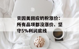 贝因美回应奶粉涨价：所有品项都没涨价、坚守5%利润底线