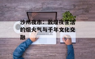 沙州夜市：敦煌夜生活的烟火气与千年文化交融
