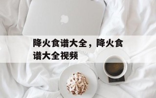 降火食谱大全，降火食谱大全视频