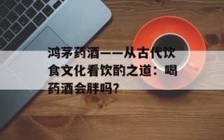 鸿茅药酒——从古代饮食文化看饮酌之道：喝药酒会胖吗？