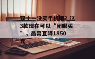 双十一没买手机吧？这3款现在可以“闭眼买”，最高直降1850元