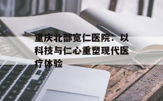 重庆北部宽仁医院：以科技与仁心重塑现代医疗体验