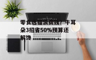 零食选错浪费钱？牛耳朵3招省50%预算还解馋