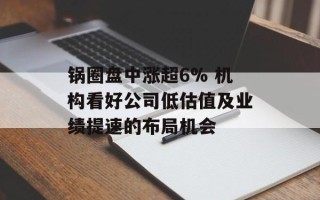 锅圈盘中涨超6% 机构看好公司低估值及业绩提速的布局机会