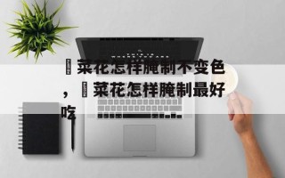韮菜花怎样腌制不变色，韮菜花怎样腌制最好吃