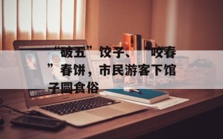 “破五”饺子、“咬春”春饼，市民游客下馆子圆食俗