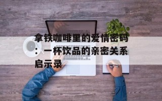 拿铁咖啡里的爱情密码：一杯饮品的亲密关系启示录