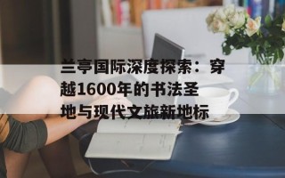 兰亭国际深度探索：穿越1600年的书法圣地与现代文旅新地标