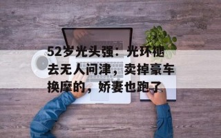 52岁光头强：光环褪去无人问津，卖掉豪车换摩的，娇妻也跑了