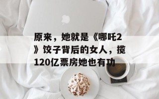 原来，她就是《哪吒2》饺子背后的女人，揽120亿票房她也有功
