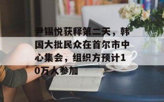 尹锡悦获释第二天，韩国大批民众在首尔市中心集会，组织方预计10万人参加