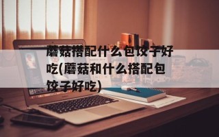 蘑菇搭配什么包饺子好吃(蘑菇和什么搭配包饺子好吃)