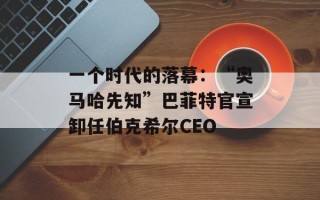 一个时代的落幕：“奥马哈先知”巴菲特官宣卸任伯克希尔CEO