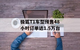 极狐T1车型预售48小时订单达1.5万台