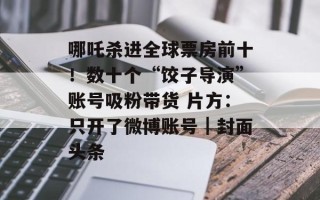 哪吒杀进全球票房前十！数十个“饺子导演”账号吸粉带货 片方：只开了微博账号｜封面头条
