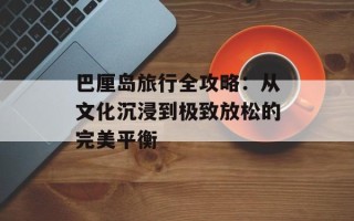 巴厘岛旅行全攻略：从文化沉浸到极致放松的完美平衡
