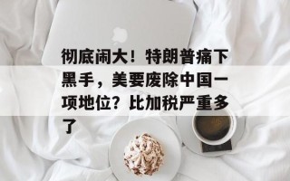 彻底闹大！特朗普痛下黑手，美要废除中国一项地位？比加税严重多了