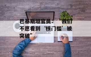 巴基斯坦官员：“我们不愿看到‘核门槛’被突破”