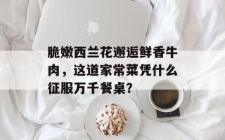 脆嫩西兰花邂逅鲜香牛肉，这道家常菜凭什么征服万千餐桌？