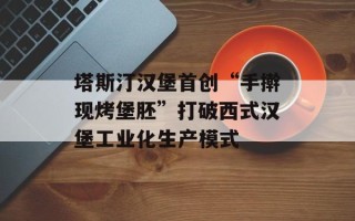 塔斯汀汉堡首创“手擀现烤堡胚”打破西式汉堡工业化生产模式