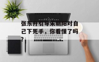 张东升引导朱朝阳对自己下死手，你看懂了吗？