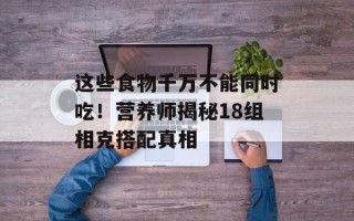这些食物千万不能同时吃！营养师揭秘18组相克搭配真相