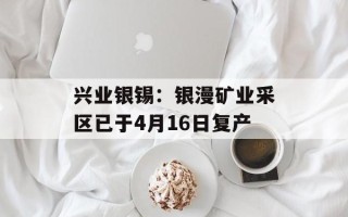 兴业银锡：银漫矿业采区已于4月16日复产