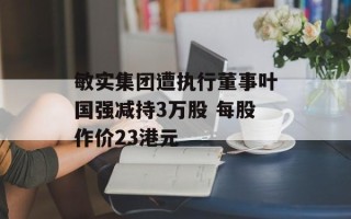 敏实集团遭执行董事叶国强减持3万股 每股作价23港元
