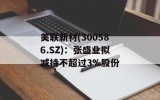 美联新材(300586.SZ)：张盛业拟减持不超过3%股份
