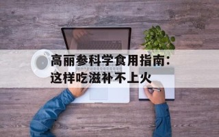 高丽参科学食用指南：这样吃滋补不上火