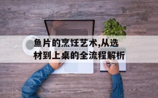 鱼片的烹饪艺术,从选材到上桌的全流程解析