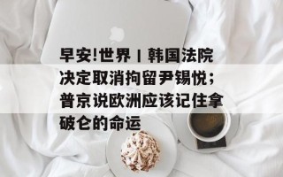 早安!世界丨韩国法院决定取消拘留尹锡悦；普京说欧洲应该记住拿破仑的命运