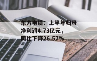 东方电缆：上半年归母净利润4.73亿元，同比下降26.57%