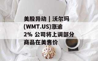 美股异动 | 沃尔玛(WMT.US)涨逾2% 公司将上调部分商品在美售价