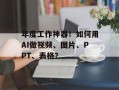年度工作神器！如何用AI做视频、图片、PPT、表格？