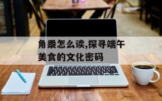 角黍怎么读,探寻端午美食的文化密码