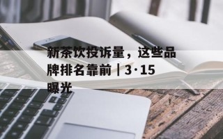 新茶饮投诉量，这些品牌排名靠前｜3·15曝光