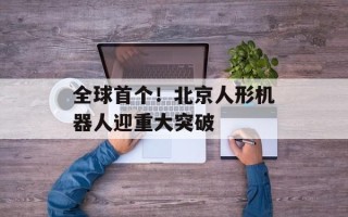 全球首个！北京人形机器人迎重大突破