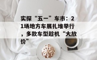 实探“五一”车市：21场地方车展扎堆举行，多款车型趁机“大放价”