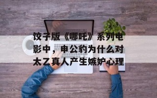 饺子版《哪吒》系列电影中，申公豹为什么对太乙真人产生嫉妒心理