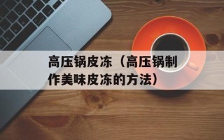 高压锅皮冻（高压锅制作美味皮冻的方法）
