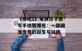 《哪吒2》导演饺子速写手绘版爆光：一部国漫传奇的诞生与延续