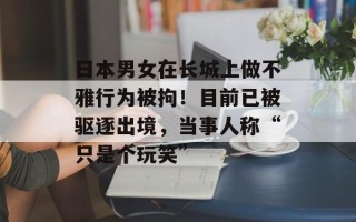 日本男女在长城上做不雅行为被拘！目前已被驱逐出境，当事人称“只是个玩笑”