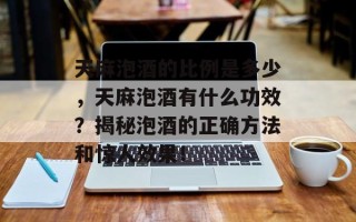 天麻泡酒的比例是多少，天麻泡酒有什么功效？揭秘泡酒的正确方法和惊人效果！