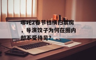 哪吒2春节档横扫票房，导演饺子为何在圈内却不受待见？