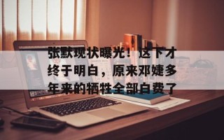 张默现状曝光！这下才终于明白，原来邓婕多年来的牺牲全部白费了