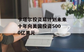 卡塔尔投资局计划未来十年向美国投资5000亿美元